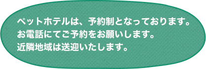 ペットホテルは、予約制となっております。お電話にてご予約をお願いします。近隣地域は送迎いたします。